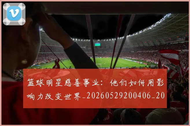 篮球明星慈善事业:他们如何用影响力改变世界_20260529200406_20260708200301
