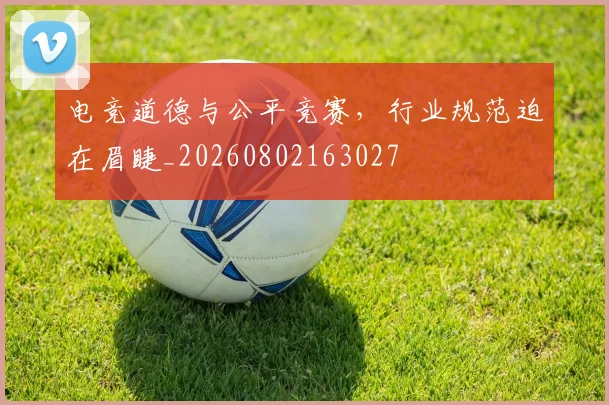 电竞道德与公平竞赛,行业规范迫在眉睫_20260802163027