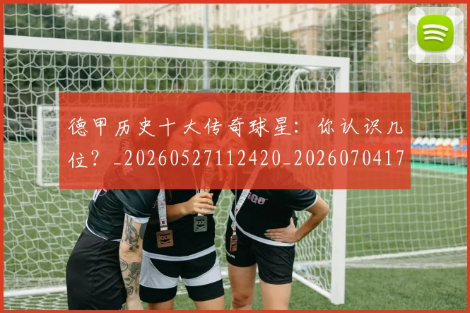 德甲历史十大传奇球星：你认识几位？_20260527112420_20260704173018_20260722161226