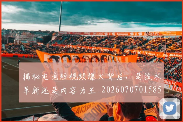 揭秘电竞短视频爆火背后,是技术革新还是内容为王_20260707015852_20260723184250