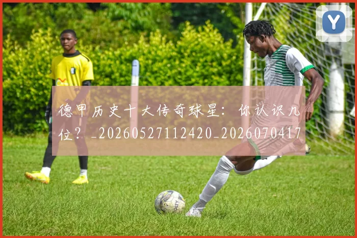 德甲历史十大传奇球星：你认识几位？_20260527112420_20260704173018_20260722161226