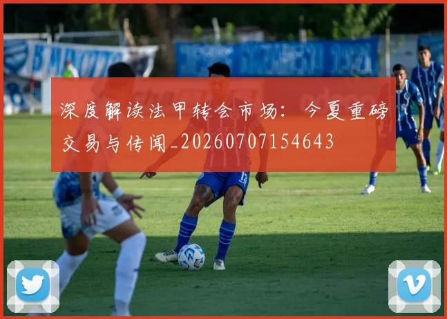深度解读法甲转会市场：今夏重磅交易与传闻_20260707154643