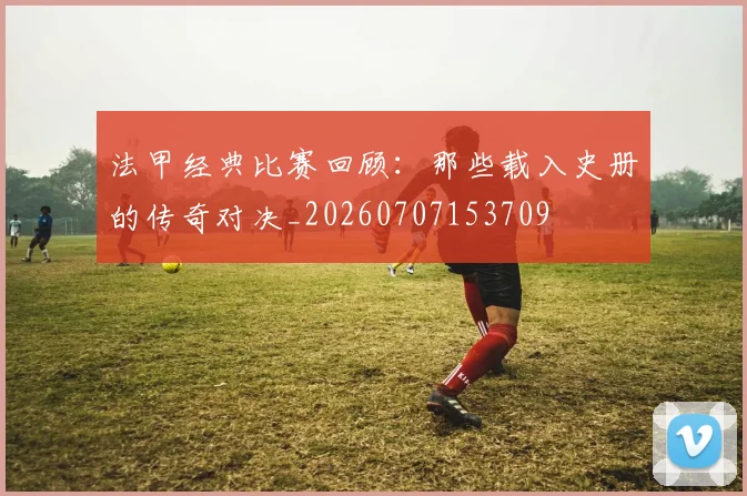 法甲经典比赛回顾：那些载入史册的传奇对决_20260707153709