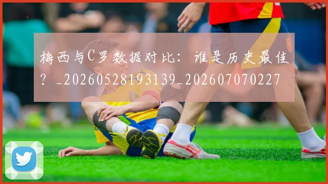 梅西与C罗数据对比：谁是历史最佳？_20260528193139_20260707022748