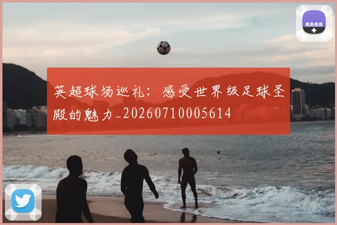 英超球场巡礼：感受世界级足球圣殿的魅力_20260710005614
